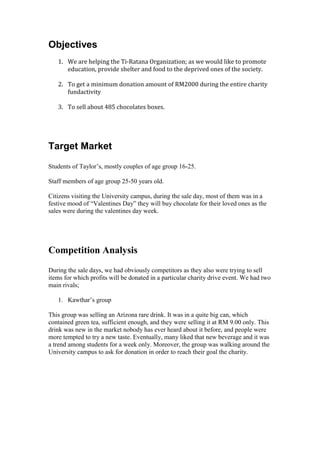 Objectives
1. We are helping the Ti-Ratana Organization; as we would like to promote
education, provide shelter and food to the deprived ones of the society.
2. To get a minimum donation amount of RM2000 during the entire charity
fundactivity
3. To sell about 485 chocolates boxes.

Target Market
Students of Taylor’s, mostly couples of age group 16-25.
Staff members of age group 25-50 years old.
Citizens visiting the University campus, during the sale day, most of them was in a
festive mood of “Valentines Day” they will buy chocolate for their loved ones as the
sales were during the valentines day week.

Competition Analysis
During the sale days, we had obviously competitors as they also were trying to sell
items for which profits will be donated in a particular charity drive event. We had two
main rivals;
1. Kawthar’s group
This group was selling an Arizona rare drink. It was in a quite big can, which
contained green tea, sufficient enough, and they were selling it at RM 9.00 only. This
drink was new in the market nobody has ever heard about it before, and people were
more tempted to try a new taste. Eventually, many liked that new beverage and it was
a trend among students for a week only. Moreover, the group was walking around the
University campus to ask for donation in order to reach their goal the charity.

 