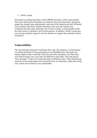 2. Alisha’s group
Her group was selling chocolates, mostly M&Ms chocolate, as their main product.
They were selling those chocolates at a relatively lower price than mine. In general,
people buy cheaper items preferentially, and most of the students and staff will prefer
to buy cheaper chocolates. Besides chocolates, they were also selling roses,
wristbands and other girly stuffs that were in favor of them, as many people would
buy these items as valentines’ gift for their partners. In addition, Alisha’s group also
was moving round the campus to seek for donation to support their particular charity
association.

Vulnerabilities
The sale took place during the Valentines Day week. My company, La Chocolaterie
was selling chocolate of very good quality at an affordable price. Our target was
mainly couple as they would like to buy for each other chocolates. Our chocolates
were kind of unique one; every unit was different to each other. They had special
“love messages” written on it using chocolates of different colors. These determining
elements of ours made people more attracted to buy our chocolates, rather than cheap
ones, which can be found in every supermarket.

 