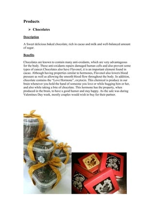 Products
 Chocolates
Description
A Sweet delicious baked chocolate, rich in cacao and milk and well-balanced amount
of sugar.
Benefits
Chocolates are known to contain many anti-oxidants, which are very advantageous
for the body. These anti-oxidants repairs damaged human cells and also prevent some
types of cancer.Chocolates also have Flavonol, it is an important element found in
cacao. Although having properties similar to hormones, Flavonol also lowers blood
pressure as well as allowing the smooth blood flow throughout the body. In addition,
chocolate contains the “Love Hormone”, oxytocin. This chemical is produce in our
brain whenever you hold the hand of someone you love or while hugging him or her,
and also while taking a bite of chocolate. This hormone has the property, when
produced in the brain, to have a good humor and stay happy. As the sale was during
Valentines Day week, mostly couples would wish to buy for their partner.

 