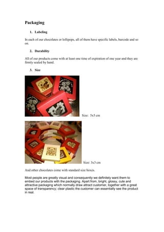 Packaging
1. Labeling
In each of our chocolates or lollipops, all of them have specific labels, barcode and so
on.
2. Durability
All of our products come with at least one time of expiration of one year and they are
firmly sealed by hand.
3. Size

Size: 5x5 cm

Size: 3x3 cm
And other chocolates come with standard size boxes.
Most people are greatly visual and consequently we definitely want them to
embed our products with the packaging. Apart from, bright, glossy, cute and
attractive packaging which normally draw attract customer, together with a great
space of transparency; clear plastic the customer can essentially see the product
in real.

 