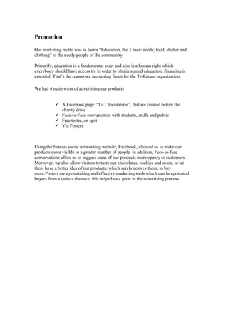Promotion
Our marketing motto was to foster “Education, the 3 basic needs; food, shelter and
clothing” to the needy people of the community.
Primarily, education is a fundamental asset and also is a human right which
everybody should have access to. In order to obtain a good education, financing is
essential. That’s the reason we are raising funds for the Ti-Ratana organization.
We had 4 main ways of advertising our products
 A Facebook page, “La Chocolaterie”, that we created before the
charity drive
 Face-to-Face conversation with students, staffs and public
 Free tester, on spot
 Via Posters

Using the famous social networking website, Facebook, allowed us to make our
products more visible to a greater number of people. In addition, Face-to-face
conversations allow us to suggest ideas of our products more openly to customers.
Moreover, we also allow visitors to taste our chocolates, cookies and so on, to let
them have a better idea of our products, which surely convey them, to buy
more.Posters are eye-catching and effective marketing tools which can lurepotential
buyers from a quite a distance, this helped us a great in the advertising process.

 