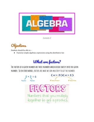 
Lesson 2 
Objectives 
Students should be able to: -
● Factorize simple algebraic expressions using the distributive law
 
What are factors? 
The factors of a given number are those numbers which divide exactly into the given 
number. So in other words, ​factors are what we can multiply to get the number. 
 
 
 