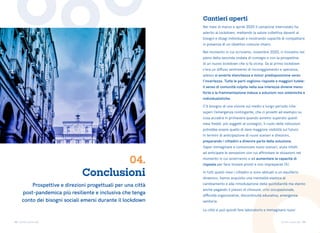 43 44
Torino come stai Torino come stai
Conclusioni
04.
Nei mesi di marzo e aprile 2020 il campione intervistato ha
aderito al lockdown, mettendo la salute collettiva davanti ai
bisogni e disagi individuali e mostrando capacità di compattarsi
in presenza di un obiettivo comune chiaro.
Nel momento in cui scriviamo, novembre 2020, ci troviamo nel
pieno della seconda ondata di contagio e con la prospettiva
di un nuovo lockdown che si fa vicina. Se al primo lockdown
c’era un diffuso sentimento di incoraggiamento e speranza,
adesso si avverte stanchezza e minor predisposizione verso
l’incertezza. Tutte le parti vogliono risposte e maggiori tutele:
il senso di comunità colpita nella sua interezza diviene meno
forte e la frammentazione induce a soluzioni non sistemiche e
individualistiche.
C’è bisogno di una visione sul medio e lungo periodo (che
superi l’emergenza contingente, che ci proietti ad esempio su
cosa accadrà in primavera quando avremo superato questi
mesi freddi, più soggetti al contagio), il ruolo delle istituzioni
potrebbe essere quello di dare maggiore visibilità sul futuro
in termini di anticipazione di nuovi scenari e direzioni,
preparando i cittadini a divenire parte della soluzione.
Saper immaginare e comunicare nuovi scenari, aiuta infatti
ad anticipare le sensazioni con cui affrontare le situazioni nel
momento in cui avverranno e ad aumentare la capacità di
risposta per farsi trovare pronti e non impreparati [5].
In tutti questi mesi i cittadini si sono abituati a un equilibrio
dinamico, hanno acquisito una mentalità elastica al
cambiamento e alla rimodulazione della quotidianità ma stanno
anche pagando il prezzo di chiusure, crisi occupazionale,
difficoltà organizzative, discontinuità educativa, emergenza
sanitaria.
La città si può quindi fare laboratorio e immaginare nuovi
Cantieri aperti
Crediti foto: Unsplash
Prospettive e direzioni progettuali per una città
post-pandemica più resiliente e inclusiva che tenga
conto dei bisogni sociali emersi durante il lockdown
 