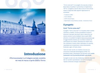 1 2
Torino come stai Torino come stai
Introduzione
01.
#Torinocomestai è un’indagine sociale condotta
nei mesi di marzo e aprile 2020 a Torino
Il progetto “Torino come stai?” è un’iniziativa citizen-centred
(centrata sui cittadini), che dà la possibilità ai torinesi di
dichiarare il percepito del proprio stato di salute fisico ed
emotivo durante il primo lockdown (marzo-aprile 2020)
attraverso una piattaforma digitale (www.torinocomestai.org).
Un aggiornamento dinamico per una lettura costante del
sentire/sentirsi dei cittadini, alimentata dai cittadini stessi
che condividono il proprio status individuale e di comunità,
rispondendo ad un questionario online estremamente
focalizzato, agile, e di facile utilizzo.
I dati sono stati raccolti con l’obiettivo di fornire una
conoscenza contestuale nell’emergenza COVID-19 e
permettere analisi, interpretazioni ed interventi mirati, anche
sostenendo le reti di prossimità attivabili o già attivate.
Il progetto ha dato voce alla cittadinanza, rendendo disponibili
dati non sensibili e permettendo a chi vorrà di sviluppare
risposte contestuali ai bisogni sociali emersi.
“Torino come stai?” è un progetto che nasce da un’idea di
Nesta Italia e SocialFare in partnership con Experientia e
TOP-IX. Il progetto è inserito nella cornice di Torino Social
Impact e supportato dalle seguenti organizzazioni di
ecosistema:
•	 Fondazione LINKS
•	 Torino Wireless
•	 Cottino Social Impact
•	 Dipartimento Cultura Politica e Società – Università di Torino
Il progetto
Cos’è “Torino come stai?”
Crediti foto: Unsplash
 