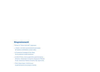 I Partner di “Torino come stai?” ringraziano:
•	i cittadini, che hanno spontaneamente partecipato
	 all’iniziativa condividendo il proprio status
•	la Fondazione Compagnia di San Paolo,
	 che ha sostenuto la sperimentazione
•	la Città di Torino, che ha supportato la sperimentazione
	 attraverso: Assessorato Innovazione, Assessorato Politiche
	 Sociali, Assessorato Politiche Giovanili e Pari opportunità
•	Torino Social Impact, che ha incluso
	 la sperimentazione tra le proprie iniziative
Ringraziamenti
 