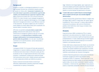 3 4
Torino come stai Torino come stai
Il mondo si è trovato in un’emergenza pandemica in cui sono
stati necessari strumenti per coordinare le istanze sociali e
le risposte tra i diversi attori. Le persone in isolamento, che
sono state messe in quarantena, asintomatiche o guarite dalla
malattia, sono fondamentali per supportare la gestione della
crisi e ricostruire la società civile. Con la chiusura dovuta al
COVID-19, in tutto il mondo si sono sviluppati una gamma di
strumenti mobili per la gestione dell’emergenza e monitoraggio
della fase di insorgenza dei sintomi, la più difficile da osservare
in fase preventiva. Tali approcci digitali sono utili, ma devono
essere adattati al contesto della società civile e soprattutto non
lasciare indietro o escludere nessuno.
Affrontare una pandemia non può andare a scapito della
privacy e dell’autonomia delle persone. Nel creare le
infrastrutture di emergenza si gettano le basi per una società
progressista in cui le persone hanno il controllo su come
divulgare selettivamente il loro benessere/malessere e la
gestione della vita quotidiana, con i loro pari, ma altresì per
coordinarsi con le autorità esistenti, i servizi istituzionali e i
soggetti del terzo settore.
L’emergenza COVID-19 ci ha posto di fronte alla necessità di
riorganizzarci in maniera collettiva e proattiva, ripensando tutti
le dimensioni del vivere sociale: le interazioni sociali, gli stili e
le abitudini di vita, la riorganizzazione del lavoro e dei processi
produttivi. Il cambiamento richiede azioni sistemiche ampie
che funzioneranno solo se tutti i cittadini potranno partecipare
in modo collaborativo ed attivo per definirne le soluzioni.
Questa condizione eccezionale diventa occasione per
affrontare collettivamente il presente, proponendo strategie
complementari di ripresa e rinnovamento.
Oggi, mediante la tecnologia digitale, saper organizzare una
conoscenza digitale partecipata e generativa rappresenta la
sfida per la tenuta e lo sviluppo di sistemi democratici.
Questo è un primo esempio ed esperimento in tal senso.
I nostri dati sono il nostro futuro e le tecnologie
sono a nostro servizio per una società digitale
democratica
sostiene Francesca Bria, già UN Senior Adviser on digital cities
and digital rights e advisor in Nesta Italia. Per questa ragione
la piattaforma “Torino come stai?” si colloca nella moderna
concezione di considerare i dati come un’infrastruttura
pubblica come l’elettricità, come l’acqua, le strade e l’aria
pulita che respiriamo.
A partire da marzo 2020, la piattaforma TCS e il relativo
questionario sono stati promossi fra i cittadini torinesi per
creare e nutrire la conoscenza rispetto all’importanza di usare
produttivamente e in modo collaborativo gli strumenti digitali,
perché questi possano diventare sempre più uno strumento
collettivo e non presidiato da pochi.
È stato infatti messo a disposizione dei cittadini uno strumento
di self-reporting circa le proprie condizioni psico-fisiche, con
l’auspicio che questa modalità di auto-valutazione e raccolta
delle informazioni possa in prospettiva diventare un processo
ripetibile e automatizzato per situazioni d’emergenza.
L’obiettivo finale del questionario è stato quello di monitorare
l’eventuale insorgenza di sintomi che potessero essere
correlatai al COVID-19, inserendo “Torino come stai?” in un
sistema di prevenzione della malattia, su una fascia temporale,
quella iniziale, che non viene monitorata in maniera capillare
e sistematica. I sintomi più lievi, quali febbre e tosse, possono
essere un importante campanello d’allarme che può innescare
Scopo
Modalità
Background
“
 