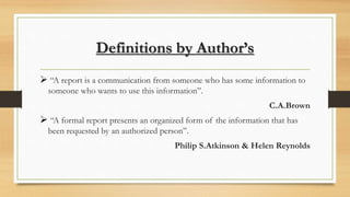 Definitions by Author’s
 “A report is a communication from someone who has some information to
someone who wants to use this information”.
C.A.Brown
 “A formal report presents an organized form of the information that has
been requested by an authorized person”.
Philip S.Atkinson & Helen Reynolds
 