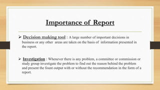Importance of Report
 Decision making tool : A large number of important decisions in
business or any other areas are taken on the basis of information presented in
the report.
 Investigation : Whenever there is any problem, a committee or commission or
study group investigate the problem to find out the reason behind the problem
and present the fount output with or without the recommendation in the form of a
report.
 
