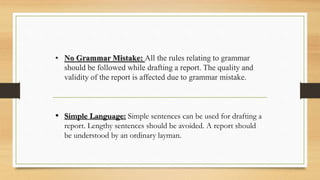 • No Grammar Mistake: All the rules relating to grammar
should be followed while drafting a report. The quality and
validity of the report is affected due to grammar mistake.
• Simple Language: Simple sentences can be used for drafting a
report. Lengthy sentences should be avoided. A report should
be understood by an ordinary layman.
 