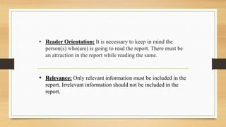 • Reader Orientation: It is necessary to keep in mind the
person(s) who(are) is going to read the report. There must be
an attraction in the report while reading the same.
• Relevance: Only relevant information must be included in the
report. Irrelevant information should not be included in the
report.
 