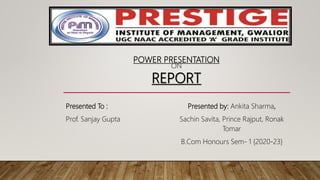POWER PRESENTATION
ON
REPORT
Presented To :
Prof. Sanjay Gupta
Presented by: Ankita Sharma,
Sachin Savita, Prince Rajput, Ronak
Tomar
B.Com Honours Sem- 1 {2020-23}
 