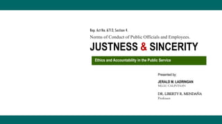 DR. LIBERTY R. MENDAÑA
Professor
Presented by:
JERALD M. LADRINGAN
MLGU CALINTAAN
JUSTNESS & SINCERITY
Norms of Conduct of Public Officials and Employees.
Rep. Act No. 6713, Section 4.
Ethics and Accountability in the Public Service
 