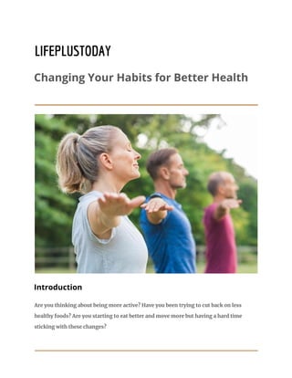LIFEPLUSTODAY
Changing Your Habits for Better Health
Introduction
Are you thinking about being more active? Have you been trying to cut back on less
healthy foods? Are you starting to eat better and move more but having a hard time
sticking with these changes?
 