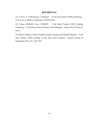 10
REFERENCES
[1]. S. Selvi, A. Vishvaksenan, E. Rajasekar – “Cold metal transfer (CMT) technology -
An overview”, Defence Technology 14 (2018) 28e44.
[2]. Turhan KURŞUN, Sivas, TÜRKİYE – “Cold Metal Transfer (CMT) Welding
Technology ”, The Online Journal of Science and Technology - January 2018, Volume 8,
Issue 1.
[3]. Robert Talalaeva, Renno Veinthala, Andres Laansooa and Martinš Sarkansb – “Cold
metal transfer (CMT) welding of thin sheet metal products”, Estonian Journal of
Engineering, 2012, 18, 3, 243–250.
 