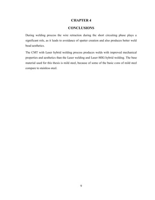 9
CHAPTER 4
CONCLUSIONS
During welding process the wire retraction during the short circuiting phase plays a
significant role, as it leads to avoidance of spatter creation and also produces better weld
bead aesthetics.
The CMT with Laser hybrid welding process produces welds with improved mechanical
properties and aesthetics than the Laser welding and Laser-MIG hybrid welding. The base
material used for this thesis is mild steel, because of some of the basic cons of mild steel
compare to stainless steel.
 