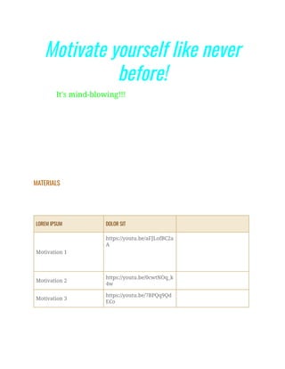 Motivate yourself like never
before!
It's mind-blowing!!!
MATERIALS
LOREM IPSUM DOLOR SIT
Motivation 1
https://youtu.be/aFJLofBC2a
A
Motivation 2
https://youtu.be/0cwtNOq_k
4w
Motivation 3
https://youtu.be/7BPQq9Qd
ECo
 
