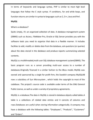 In terms of keywords and language syntax, PHP is similar to most high level
languages that follow the C style syntax. If conditions, for and while loops, and
function returns are similar in syntax to languages such as C, C++, Java and Perl.
MySQL
What is a database?
Quite simply, it’s an organized collection of data. A database management system
(DBMS) such as Access, FileMaker Pro, Oracle or SQL Server provides you with the
software tools you need to organize that data in a flexible manner. It includes
facilities to add, modify or delete data from the database, ask questions (or queries)
about the data stored in the database and produce reports summarizing selected
contents.
MySQL is a multithreaded,multi-user SQL database management system(DBMS). The
basic program runs as a server providing multi-user access to a number of
databases.Originally financed in a similar fashion to the JBoss model, MySQL was
owned and sponsored by a single for-profit firm, the Swedish company MySQLAB
now a subsidiary of Sun Microsystem , which holds the copyright to most of the
codebase. The project’s source code is available under terms of the GNU General
Public License, as well as under a variety of proprietory agreements.
MySQL is a database.The data in MySQL is stored in database objects called tables.A
table is a collections of related data entries and it consists of columns and
rows.Databases are useful when storing information categorically. A company may
have a database with the following tables: “Employees”, “Products”, “Customers”
and “Orders”.
 