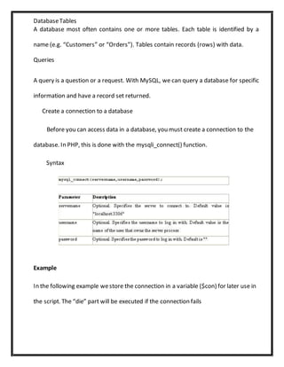 DatabaseTables
A database most often contains one or more tables. Each table is identified by a
name (e.g. “Customers” or “Orders”). Tables contain records (rows) with data.
Queries
A query is a question or a request. With MySQL, we can query a database for specific
information and have a record set returned.
Create a connection to a database
Before you can access data in a database, you must create a connection to the
database. In PHP, this is done with the mysqli_connect() function.
Syntax
Example
In the following example westore the connection in a variable ($con) for later use in
the script. The “die” part will be executed if the connection fails
 