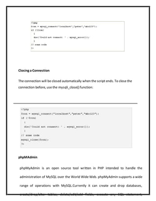 Closing a Connection
The connection will be closed automatically when the script ends. To close the
connection before, use the mysqli_close() function:
phpMAdmin
phpMyAdmin is an open source tool written in PHP intended to handle the
administration of MySQL over the World Wide Web. phpMyAdmin supports a wide
range of operations with MySQL.Currently it can create and drop databases,
create/drop/alter tables, delete/edit/add fields, execute any SQL statement,
 