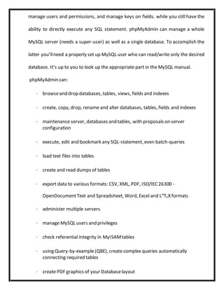 manage users and permissions, and manage keys on fields. while you still have the
ability to directly execute any SQL statement. phpMyAdmin can manage a whole
MySQL server (needs a super-user) as well as a single database. To accomplish the
latter you’llneed a properly set up MySQL user who can read/write only the desired
database. It’s up to you to look up the appropriate part in the MySQL manual.
phpMyAdmin can:
· browseand drop databases, tables, views, fields and indexes
· create, copy, drop, rename and alter databases, tables, fields and indexes
· maintenance server, databases and tables, with proposals on server
configuration
· execute, edit and bookmark any SQL-statement, even batch-queries
· load text files into tables
· create and read dumps of tables
· export data to various formats: CSV, XML, PDF, ISO/IEC26300 -
OpenDocumentText and Spreadsheet, Word, Excel and LA
TEX formats
· administer multiple servers
· manage MySQL users and privileges
· check referential integrity in MyISAMtables
· using Query-by-example(QBE), create complex queries automatically
connecting required tables
· create PDF graphics of your Databaselayout
 