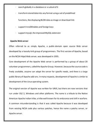 · search globally in a database or a subsetof it
· transformstored data into any format using a set of predefined
functions, like displaying BLOB-data as image or download-link
· supportInnoDBtables and foreign keys
· supportmysqli, the improved MySQL extension
Apache Web server
Often referred to as simply Apache, a public-domain open source Web server
developed by a loosely-knit group of programmers. The first version of Apache, based
on the NCSA httpd Web server, was developed in 1995.
Core development of the Apache Web server is performed by a group of about 20
volunteer programmers, called the Apache Group. However, becausethe sourcecode is
freely available, anyone can adapt the server for specific needs, and there is a large
public library of Apache add-ons. In many respects, development of Apache is similar to
development of the Linux operating system.
The original version of Apache was written for UNIX, but there are now versions that
run under OS/ 2, Windows and other platforms. The name is a tribute to the Native
American Apache Indian tribe, a tribe well known for its endurance and skill in warfare.
A common misunderstanding is that it was called Apache because it was developed
from existing NCSA code plus various patches, hence the name a patchy server, or
Apache server.
 