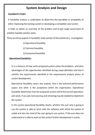 System Analysis and Design
FEASIBILITY STUDY
A feasibility analysis is undertaken to determine the possibility or probability of
either improving the existing system or developing a completely new system.
It helps to obtain an overview of the problem and to get rough assessment of
whether feasible solution exists.
There are three aspects in feasibility study portion of the preliminary investigation.
1) Operational feasibility
2) Technical feasibility
3) Economical feasibility
Operational feasibility:-
It is a measure of how well a proposed system solves the problems, and takes
advantages of the opportunities identified during scope definition and how it
satisfies the requirements identified in the requirements analysis phase of
system development.
Operational feasibility covers two aspects. One is the technical performance
aspect and other is the acceptance within the organization. Operational
feasibility determines how the proposed system will fit the current operations
and what, if any job restructuring and retraining may be needed to implement
the system.
In the system operational feasibility checks, whether the user who is going to
use the system is able to work with the software with which the system id
coded and also the mind of the user going to use system. If the user does not
understand or is able to work on the system further development is waste.
 
