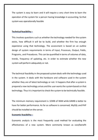 The system is easy to learn and it will require a very short time to learn the
operation of the system for a person having knowledge in accounting. So that
system was operationally feasible
Technical feasibility :-
This involves questions such as whether the technology needed for the system
exists, how difficult it will be to build, and whether the firm has enough
experience using that technology. The assessment is based on an outline
design of system requirements in terms of Input, Processes, Output, Fields,
Programs, and Procedures. This can be quantified in terms of volumes of data,
trends, frequency of updating, etc. in order to estimate whether the new
system will perform adequately or not.
The technical feasibility in the proposed system deals with the technology used
in the system. It deals with the hardware and software used in the system
whether they are of latest technology or not. It happens that after a system is
prepared a new technology arises and the user wants the system based on that
technology. Thus it is important to check the system to be technically feasible.
The minimum memory requirement is 32MB of RAM while 64MB is better to
have for better performance. As far as software is concerned, MySQL and PHP
should be installed on the server.
Economic feasibility :-
Economic analysis is the most frequently used method for evaluating the
effectiveness of a new system. More commonly known as cost/benefit
 