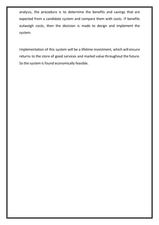 analysis, the procedure is to determine the benefits and savings that are
expected from a candidate system and compare them with costs. If benefits
outweigh costs, then the decision is made to design and implement the
system.
Implementation of this system will be a lifetime investment, which will ensure
returns to the store of good services and market value throughout the future.
So the system is found economically feasible.
 
