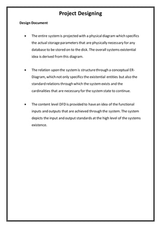Project Designing
Design Document
 The entire systemis projected with a physicaldiagram which specifics
the actual storageparameters that are physically necessary for any
database to be stored on to the disk. The overall systems existential
idea is derived fromthis diagram.
 The relation upon the system is structurethrough a conceptual ER-
Diagram, which not only specifics the existential entities but also the
standard relations through which the system exists and the
cardinalities that are necessary for the system state to continue.
 The content level DFD is provided to havean idea of the functional
inputs and outputs that are achieved through the system. The system
depicts the input and output standards at the high level of the systems
existence.
 