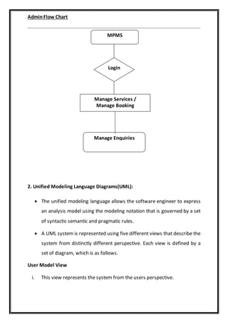 AdminFlow Chart
2. Unified Modeling Language Diagrams(UML):
 The unified modeling language allows the software engineer to express
an analysis model using the modeling notation that is governed by a set
of syntactic semantic and pragmatic rules.
 A UML system is represented using five different views that describe the
system from distinctly different perspective. Each view is defined by a
set of diagram, which is as follows.
User Model View
i. This view represents the system from the users perspective.
MPMS
Login
Manage Services /
Manage Booking
Manage Enquiries
 