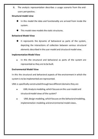 ii. The analysis representation describes a usage scenario from the end-
users perspective.
Structural model view
 In this model the data and functionality are arrived from inside the
system.
 This model view models the static structures.
Behavioral Model View
 It represents the dynamic of behavioral as parts of the system,
depicting the interactions of collection between various structural
elements described in the user model and structural model view.
Implementation Model View
 In this the structural and behavioral as parts of the system are
represented as they are to be built.
Environmental Model View
In this the structural and behavioral aspects of the environment in which the
system is to be implemented are represented.
UML is specifically constructed through two different domains they are
 UML Analysis modeling, which focuses on the user model and
structuralmodel views of the system?
 UML design modeling, which focuses on the behavioralmodeling,
implementation modeling and environmental model views.
 