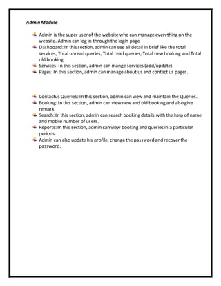 Admin Module
Admin is the super user of the website who can manage everything on the
website. Admin can log in through the login page
Dashboard: In this section, admin can see all detail in brief like the total
services, Total unread queries, Total read queries, Total new booking and Total
old booking
Services: In this section, admin can mange services (add/update).
Pages: In this section, admin can manage about us and contact us pages.
Contactus Queries: In this section, admin can view and maintain the Queries.
Booking: In this section, admin can view new and old booking and also give
remark.
Search: In this section, admin can search booking details with the help of name
and mobile number of users.
Reports: In this section, admin can view booking and queries in a particular
periods.
Admin can also update his profile, change the password and recover the
password.
 