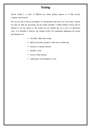 Testing
System testing is a series of different test whose primary purpose is to fully exercise
computer based system.
We can say that it will run according to its specifications and in the way users expect. Special
test data are input for processing, and the results examined. A limited number of users may be
allowed to use the system so that analyst can see whether they try to use it in unforeseen
ways. It is desirable to discover any surprises before the organization implements the system
and depends on it.
 We follow Black Box testing.
 Black box testing attempts to find errors in following
 Incorrect or missing function
 Interface errors
 Errors in data structure
 Initialization and termination errors
 
