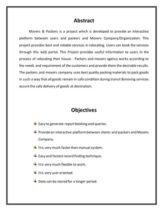 Abstract
Movers & Packers is a project which is developed to provide an interactive
platform between users and packers and Movers Company/Organization. This
project provides best and reliable services in relocating. Users can book the services
through this web portal. This Project provides useful information to users in the
process of relocating their house. . Packers and movers agency works according to
the needs and requirement of the customers and provide them the desirable results.
The packers and movers company uses best quality packing materials to pack goods
in such a way that all goods remain in safe condition during transit &moving services
assure the safe delivery of goods at destination.
Objectives
Easy to generate report booking and queries.
Providean interactive platformbetween clients and packers and Movers
Company.
Itis very much faster than manual system.
Easy and fastestrecord finding technique.
Itis very much flexible to work.
Itis very user oriented.
Data can be stored for a longer period.
 