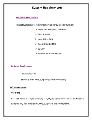 System Requirements
Hardwarerequirement:-
This softwarerequires following minimum hardwareconfiguration:
 Processor: Pentium-iv and above
 RAM: 256 MB
 Hard Disk: 4.3GB
 Floppy Disk: 1.44 MB
 CD Drive
 Monitor-15” Color Monitor
SoftwareRequirement:-
1. OS : Windows XP
2.PHP Triad (PHP, MySQL, Apache, and PHPMyAdmin)
Software Features
PHP TRIAD
PHPTriad installs a complete working PHP/MySQL server environment on Windows
platforms (9x/ NT). Installs PHP, MySQL, Apache, and PHPMyAdmin.
 