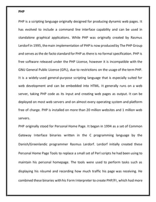 PHP
PHP is a scripting language originally designed for producing dynamic web pages. It
has evolved to include a command line interface capability and can be used in
standalone graphical applications. While PHP was originally created by Rasmus
Lerdorf in 1995, themain implementation of PHP is now produced by The PHP Group
and serves as the de facto standard for PHP as there is no formal specification. PHP is
free software released under the PHP License, however it is incompatible with the
GNU General Public License (GPL), due to restrictions on the usage of the term PHP.
It is a widely-used general-purpose scripting language that is especially suited for
web development and can be embedded into HTML. It generally runs on a web
server, taking PHP code as its input and creating web pages as output. It can be
deployed on most web servers and on almost every operating system and platform
free of charge. PHP is installed on more than 20 million websites and 1 million web
servers.
PHP originally stood for Personal Home Page. It began in 1994 as a set of Common
Gateway Interface binaries written in the C programming language by the
Danish/Greenlandic programmer Rasmus Lerdorf. Lerdorf initially created these
Personal Home Page Tools to replace a small set of Perl scripts he had been using to
maintain his personal homepage. The tools were used to perform tasks such as
displaying his résumé and recording how much traffic his page was receiving. He
combined these binaries with his Form Interpreter to create PHP/FI, which had more
 