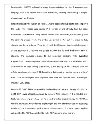 functionality. PHP/FI included a larger implementation for the C programming
language and could communicate with databases, enabling the building of simple,
dynamic web applications.
Lerdorf released PHP publicly on June 8, 1995 to accelerate bug location and improve
the code. This release was named PHP version 2 and already had the basic
functionality that PHP has today. This included Perl-like variables, form handling, and
the ability to embed HTML. The syntax was similar to Perl but was more limited,
simpler, and less consistent. Zeev Suraski and Andi Gutmans, two Israeli developers
at the Technion IIT, rewrote the parser in 1997 and formed the base of PHP 3,
changing the language’s name to the recursive initialism PHP: Hypertext
Preprocessor. The development team officially released PHP/FI 2 in November 1997
after months of beta testing. Afterwards, public testing of PHP 3 began, and the
official launch came in June 1998. Suraskiand Gutmans then started a new rewrite of
PHP’s core, producing the Zend Engine in 1999. They also founded Zend Technologies
in Ramat Gan, Israel.
On May 22, 2000, PHP 4, powered by the Zend Engine 1.0, was released. On July 13,
2004, PHP 5 was released, powered by the new Zend Engine II. PHP 5 included new
features such as improved support for object-oriented programming, the PHP Data
Objects extension (which defines a lightweight and consistent interface for accessing
databases), and numerous performance enhancements. The most recent update
released by The PHP Group is for the older PHP version 4 code branch.
 
