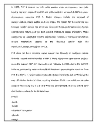 In 2008, PHP 5 became the only stable version under development. Late static
binding has been missing from PHP and will be added in version 5.3. PHP 6 is under
development alongside PHP 5. Major changes include the removal of
register_globals, magic quotes, and safe mode. The reason for the removals was
because register_globals had given way to security holes, and magic quotes had an
unpredictable nature, and was best avoided. Instead, to escape characters, Magic
quotes may be substituted with the addslashes() function, or more appropriately an
escape mechanism specific to the database vendor itself like
mysqli_real_escape_string() for MySQL.
PHP does not have complete native support for Unicode or multibyte strings;
Unicode support will be included in PHP 6. Many high profile open source projects
ceased to support PHP 4 in new code as of February 5, 2008, due to the GoPHP5
initiative, provided by a consortiumof PHP developers promoting the transition from
PHP 4 to PHP 5. It runs in both 32-bit and 64-bit environments, but on Windows the
only official distribution is 32-bit, requiring Windows 32-bit compatibility mode to be
enabled while using IIS in a 64-bit Windows environment. There is a third-party
distribution available for 64-bit Windows.
Syntax
<html>
<head>
<title>PHP Test</title>
</head>
<body>
 