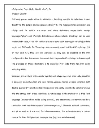 <?php echo “<p> Hello World </p>”; ?>
</body></html>
PHP only parses code within its delimiters. Anything outside its delimiters is sent
directly to the output and is not parsed by PHP. The most common delimiters are
<?php and ?>, which are open and close delimiters respectively. <script
language=”php”> and </script> delimiters are also available. Short tags can be used
to start PHP code, <? or <?= (which is used to echo back a string or variable) and the
tag to end PHP code, ?>. These tags are commonly used, but like ASP-style tags (<%
or <%= and %>), they are less portable as they can be disabled in the PHP
configuration. For this reason, the use of short tags and ASP-styletags is discouraged.
The purpose of these delimiters is to separate PHP code from non-PHP code,
including HTML.
Variables are prefixed with a dollar symbol and a type does not need to be specified
in advance. Unlike function and class names, variable names are case sensitive. Both
double-quoted (“”) and heredoc strings allow the ability to embed a variable’s value
into the string. PHP treats newlines as whitespace in the manner of a free-form
language (except when inside string quotes), and statements are terminated by a
semicolon. PHP has three types of comment syntax: /* */ serves as block comments,
and // as well as # are used for inline comments. The echo statement is one of
several facilities PHP provides to output text (e.g. to a web browser).
 