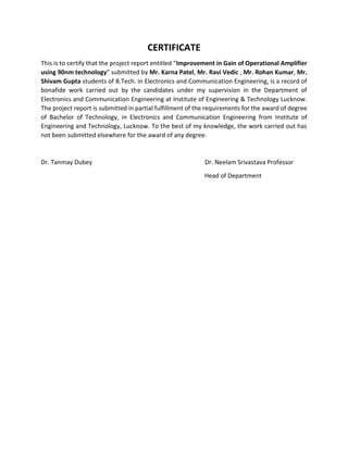 CERTIFICATE
This is to certify that the project report entitled “Improvement in Gain of Operational Amplifier
using 90nm technology” submitted by Mr. Karna Patel, Mr. Ravi Vedic , Mr. Rohan Kumar, Mr.
Shivam Gupta students of B.Tech. in Electronics and Communication Engineering, is a record of
bonafide work carried out by the candidates under my supervision in the Department of
Electronics and Communication Engineering at Institute of Engineering & Technology Lucknow.
The project report is submitted in partial fulfillment of the requirements for the award of degree
of Bachelor of Technology, in Electronics and Communication Engineering from Institute of
Engineering and Technology, Lucknow. To the best of my knowledge, the work carried out has
not been submitted elsewhere for the award of any degree.
Dr. Tanmay Dubey Dr. Neelam Srivastava Professor
Head of Department
 