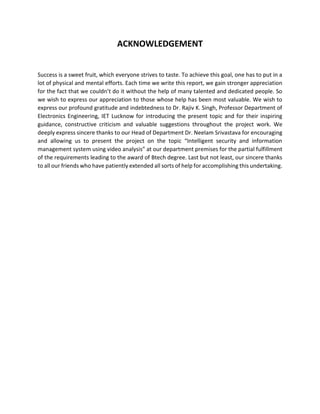 ACKNOWLEDGEMENT
Success is a sweet fruit, which everyone strives to taste. To achieve this goal, one has to put in a
lot of physical and mental efforts. Each time we write this report, we gain stronger appreciation
for the fact that we couldn’t do it without the help of many talented and dedicated people. So
we wish to express our appreciation to those whose help has been most valuable. We wish to
express our profound gratitude and indebtedness to Dr. Rajiv K. Singh, Professor Department of
Electronics Engineering, IET Lucknow for introducing the present topic and for their inspiring
guidance, constructive criticism and valuable suggestions throughout the project work. We
deeply express sincere thanks to our Head of Department Dr. Neelam Srivastava for encouraging
and allowing us to present the project on the topic “Intelligent security and information
management system using video analysis” at our department premises for the partial fulfillment
of the requirements leading to the award of Btech degree. Last but not least, our sincere thanks
to all our friends who have patiently extended all sorts of help for accomplishing this undertaking.
 