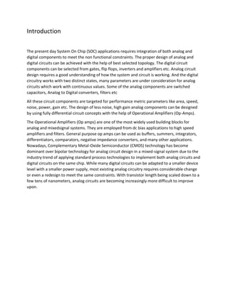 Introduction
The present day System On Chip (SOC) applications requires integration of both analog and
digital components to meet the non functional constraints. The proper design of analog and
digital circuits can be achieved with the help of best selected topology. The digital circuit
components can be selected from gates, flip flops, inverters and amplifiers etc. Analog circuit
design requires a good understanding of how the system and circuit is working. And the digital
circuitry works with two distinct states, many parameters are under consideration for analog
circuits which work with continuous values. Some of the analog components are switched
capacitors, Analog to Digital converters, filters etc
All these circuit components are targeted for performance metric parameters like area, speed,
noise, power, gain etc. The design of less noise, high gain analog components can be designed
by using fully differential circuit concepts with the help of Operational Amplifiers (Op-Amps).
The Operational Amplifiers (Op amps) are one of the most widely used building blocks for
analog and mixedsignal systems. They are employed from dc bias applications to high speed
amplifiers and filters. General purpose op amps can be used as buffers, summers, integrators,
differentiators, comparators, negative impedance converters, and many other applications.
Nowadays, Complementary Metal-Oxide Semiconductor (CMOS) technology has become
dominant over bipolar technology for analog circuit design in a mixed-signal system due to the
industry trend of applying standard process technologies to implement both analog circuits and
digital circuits on the same chip. While many digital circuits can be adapted to a smaller device
level with a smaller power supply, most existing analog circuitry requires considerable change
or even a redesign to meet the same constraints. With transistor length being scaled down to a
few tens of nanometers, analog circuits are becoming increasingly more difficult to improve
upon.
 
