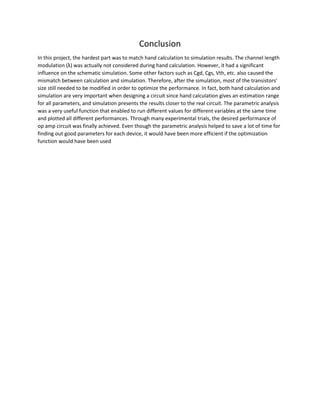 Conclusion
In this project, the hardest part was to match hand calculation to simulation results. The channel length
modulation (λ) was actually not considered during hand calculation. However, it had a significant
influence on the schematic simulation. Some other factors such as Cgd, Cgs, Vth, etc. also caused the
mismatch between calculation and simulation. Therefore, after the simulation, most of the transistors’
size still needed to be modified in order to optimize the performance. In fact, both hand calculation and
simulation are very important when designing a circuit since hand calculation gives an estimation range
for all parameters, and simulation presents the results closer to the real circuit. The parametric analysis
was a very useful function that enabled to run different values for different variables at the same time
and plotted all different performances. Through many experimental trials, the desired performance of
op amp circuit was finally achieved. Even though the parametric analysis helped to save a lot of time for
finding out good parameters for each device, it would have been more efficient if the optimization
function would have been used
 