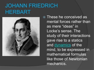 JOHANN FRIEDRICH
HERBART
 These he conceived as
mental forces rather than
as mere “ideas” in
Locke’s sense. The
study of ...