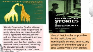 "Here in Parlement of Giraffes, children
are welcomed into Villa's magical world of
poetry where they may speak to giraffes;
invite a tiger for the weekend; observe
pink and blue monks eating pink and blue
raisins; eat snails, mussels and
mermaids; learn that from peaches, polar
bears are made; dance with God among
the strawberries; and even join God
laughing, strolling upside down." -Jose
Here at last, insofar as possible
for the meticulous and
indefatigable scholar, an amazing
collection of the entire corpus of
Jose Garcia Villa’s short stories!
 