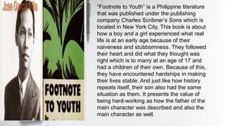 “Footnote to Youth” is a Philippine literature
that was published under the publishing
company Charles Scribner’s Sons which is
located in New York City. This book is about
how a boy and a girl experienced what real
life is at an early age because of their
naiveness and stubbornness. They followed
their heart and did what they thought was
right which is to marry at an age of 17 and
had a children of their own. Because of this,
they have encountered hardships in making
their lives stable. And just like how history
repeats itself, their son also had the same
situation as them. It presents the value of
being hard-working as how the father of the
main character was described and also the
main character as well.
 