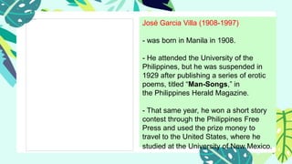 José Garcia Villa (1908-1997)
- was born in Manila in 1908.
- He attended the University of the
Philippines, but he was suspended in
1929 after publishing a series of erotic
poems, titled “Man-Songs,” in
the Philippines Herald Magazine.
- That same year, he won a short story
contest through the Philippines Free
Press and used the prize money to
travel to the United States, where he
studied at the University of New Mexico.
 