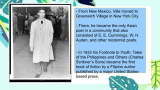 - From New Mexico, Villa moved to
Greenwich Village in New York City.
- There, he became the only Asian
poet in a community that also
consisted of E. E. Cummings, W. H.
Auden, and other modernist poets.
- In 1933 his Footnote to Youth: Tales
of the Philippines and Others (Charles
Scribner’s Sons) became the first
book of fiction by a Filipino author
published by a major United States-
based press.
 