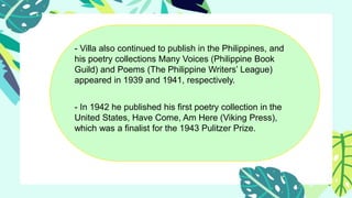 - Villa also continued to publish in the Philippines, and
his poetry collections Many Voices (Philippine Book
Guild) and Poems (The Philippine Writers’ League)
appeared in 1939 and 1941, respectively.
- In 1942 he published his first poetry collection in the
United States, Have Come, Am Here (Viking Press),
which was a finalist for the 1943 Pulitzer Prize.
 