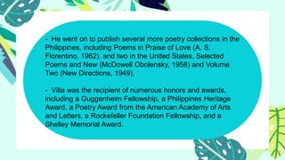 - He went on to publish several more poetry collections in the
Philippines, including Poems in Praise of Love (A. S.
Florentino, 1962), and two in the United States, Selected
Poems and New (McDowell Obolensky, 1958) and Volume
Two (New Directions, 1949).
- Villa was the recipient of numerous honors and awards,
including a Guggenheim Fellowship, a Philippines Heritage
Award, a Poetry Award from the American Academy of Arts
and Letters, a Rockefeller Foundation Fellowship, and a
Shelley Memorial Award.
 